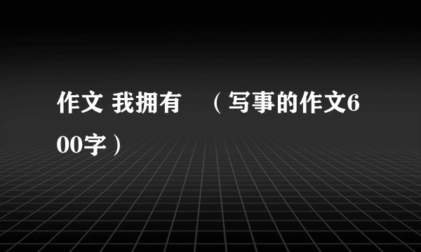 作文 我拥有   （写事的作文600字）