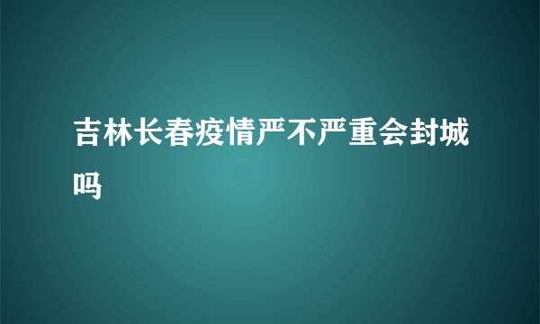 吉林长春疫情严不严重会封城吗