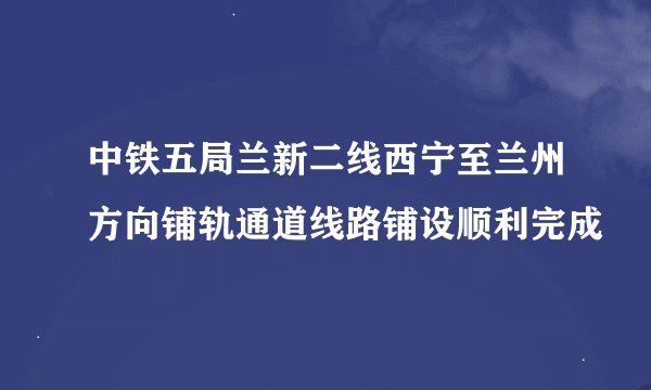 中铁五局兰新二线西宁至兰州方向铺轨通道线路铺设顺利完成
