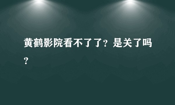 黄鹤影院看不了了？是关了吗？