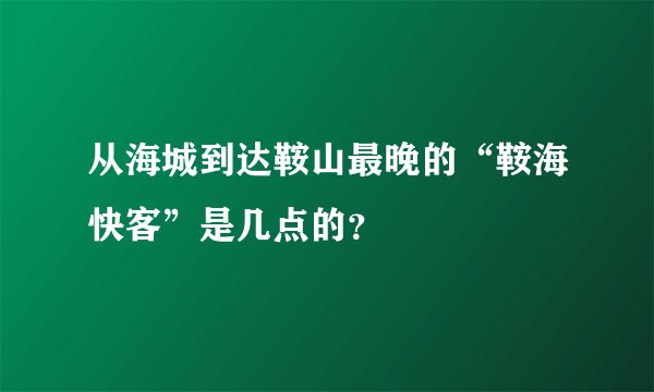 从海城到达鞍山最晚的“鞍海快客”是几点的？