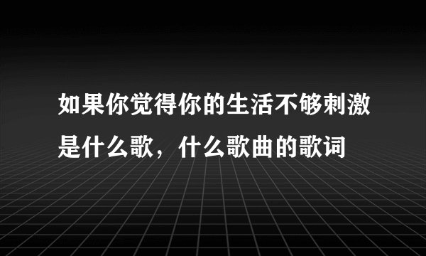 如果你觉得你的生活不够刺激是什么歌，什么歌曲的歌词