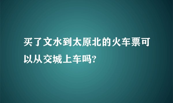 买了文水到太原北的火车票可以从交城上车吗?