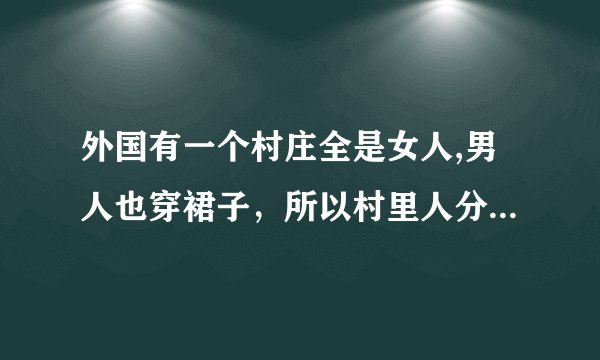 外国有一个村庄全是女人,男人也穿裙子，所以村里人分不清男女，只能掀开裙子分辨，有一天，发生灾难男的