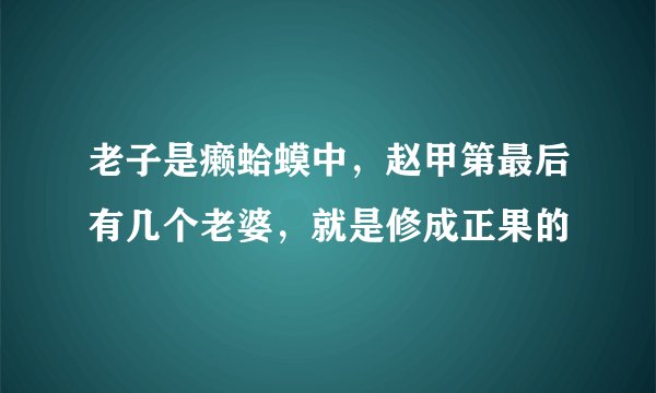 老子是癞蛤蟆中，赵甲第最后有几个老婆，就是修成正果的