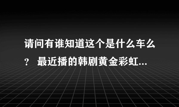 请问有谁知道这个是什么车么？ 最近播的韩剧黄金彩虹里面第18集。 谢谢！