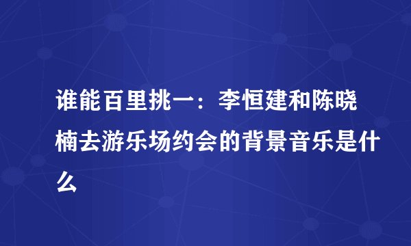 谁能百里挑一：李恒建和陈晓楠去游乐场约会的背景音乐是什么