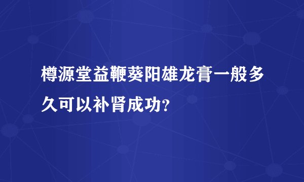 樽源堂益鞭葵阳雄龙膏一般多久可以补肾成功？