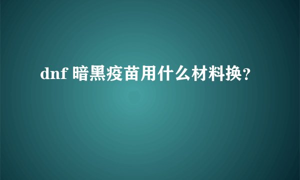 dnf 暗黑疫苗用什么材料换？