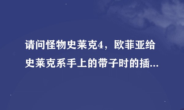 请问怪物史莱克4，欧菲亚给史莱克系手上的带子时的插曲是什么？