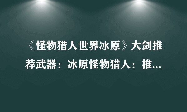 《怪物猎人世界冰原》大剑推荐武器：冰原怪物猎人：推荐大剑武器