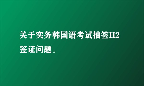 关于实务韩国语考试抽签H2签证问题。