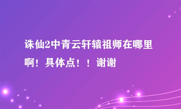 诛仙2中青云轩辕祖师在哪里啊！具体点！！谢谢
