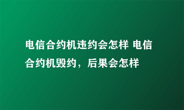 电信合约机违约会怎样 电信合约机毁约，后果会怎样