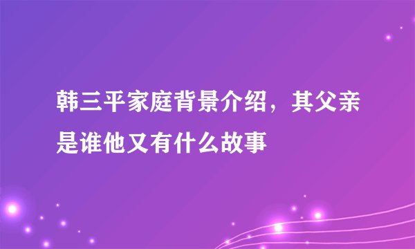 韩三平家庭背景介绍，其父亲是谁他又有什么故事