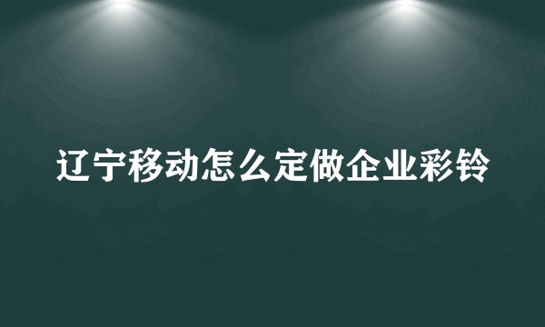 辽宁移动怎么定做企业彩铃