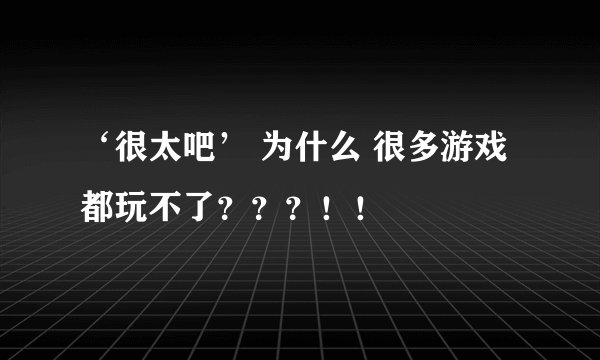 ‘很太吧’ 为什么 很多游戏都玩不了？？？！！