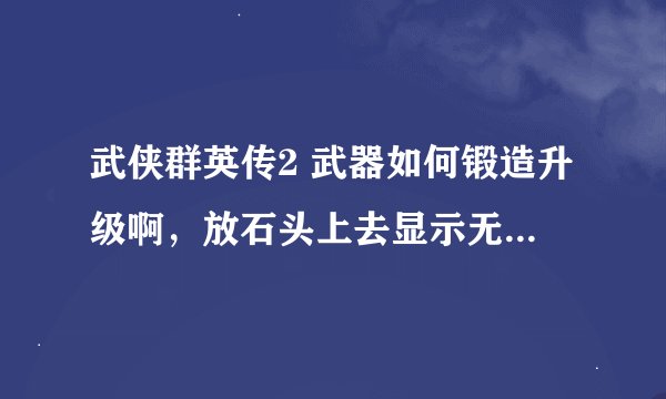 武侠群英传2 武器如何锻造升级啊，放石头上去显示无法打造武器，请勿发攻略！！！急求啊！不会锻造