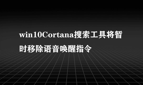 win10Cortana搜索工具将暂时移除语音唤醒指令
