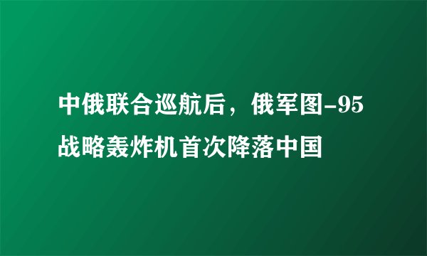 中俄联合巡航后，俄军图-95战略轰炸机首次降落中国