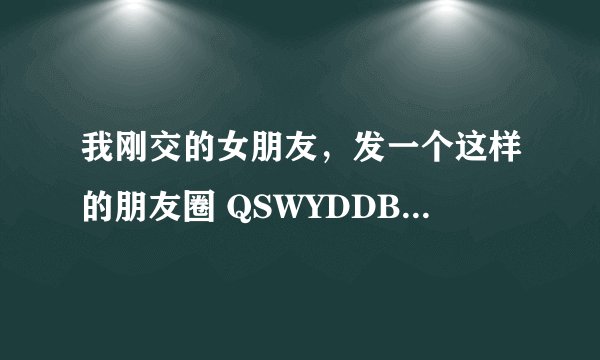 我刚交的女朋友，发一个这样的朋友圈 QSWYDDBKX,QSWGDDXTG，呵呵。这是什么意思啊？