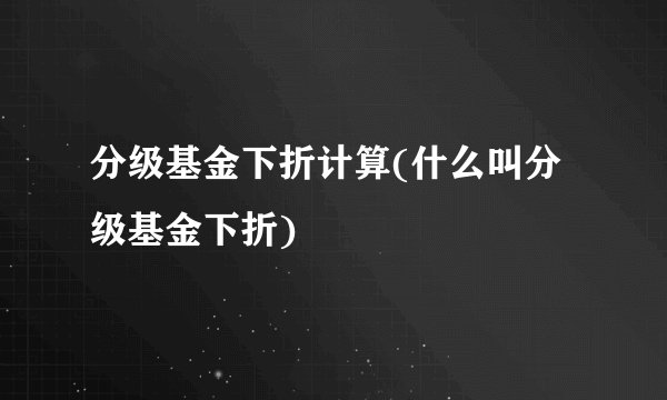 分级基金下折计算(什么叫分级基金下折)