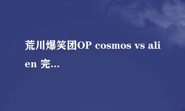 荒川爆笑团OP cosmos vs alien 完整版的 罗马音，拜托叻~