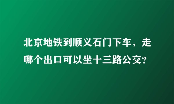 北京地铁到顺义石门下车，走哪个出口可以坐十三路公交？