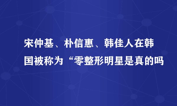 宋仲基、朴信惠、韩佳人在韩国被称为“零整形明星是真的吗