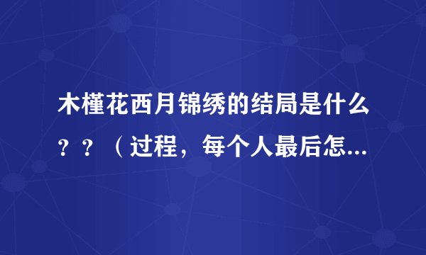 木槿花西月锦绣的结局是什么？？（过程，每个人最后怎么了都要有啊，跪求！！！）