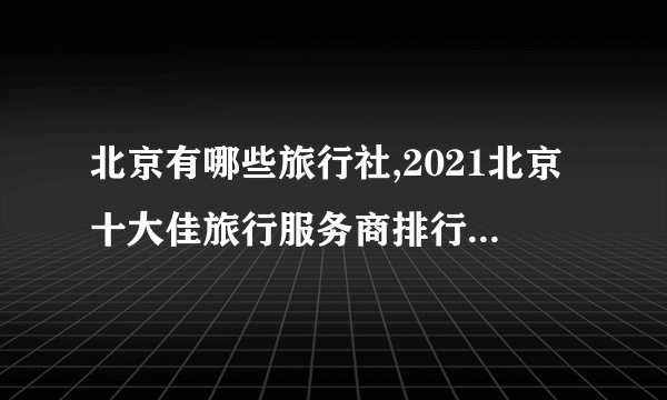 北京有哪些旅行社,2021北京十大佳旅行服务商排行榜(北京十大旅游公司排名)