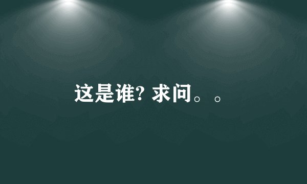 这是谁? 求问。。
