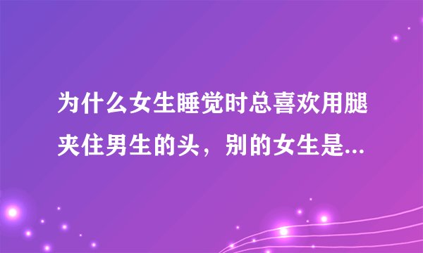 为什么女生睡觉时总喜欢用腿夹住男生的头，别的女生是不是也是这样，