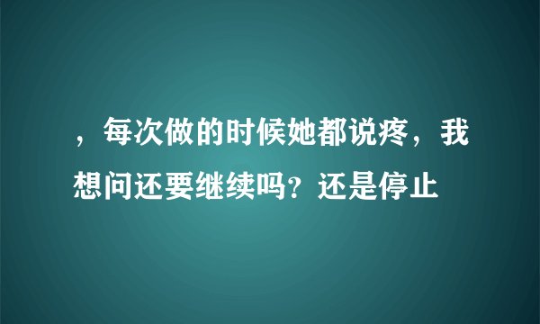 ，每次做的时候她都说疼，我想问还要继续吗？还是停止