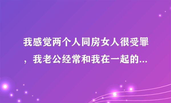 我感觉两个人同房女人很受罪，我老公经常和我在一起的话我就感觉很不舒服，就不想和他在一起，也不是不喜