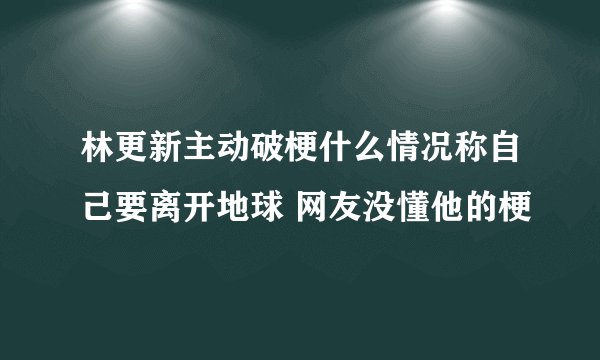 林更新主动破梗什么情况称自己要离开地球 网友没懂他的梗