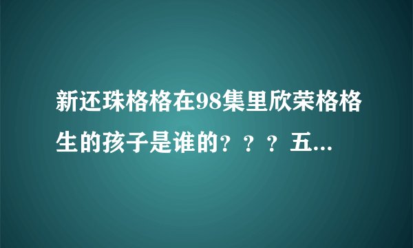 新还珠格格在98集里欣荣格格生的孩子是谁的？？？五阿哥和欣荣格格圆房了么？？？在第几集？