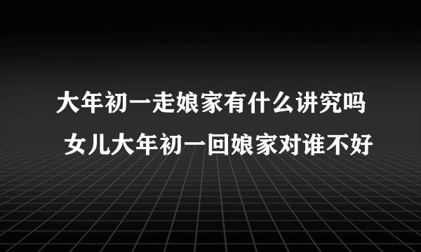 大年初一走娘家有什么讲究吗 女儿大年初一回娘家对谁不好