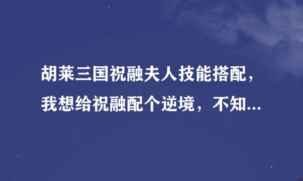 胡莱三国祝融夫人技能搭配，我想给祝融配个逆境，不知道实战效果怎么样，求高手