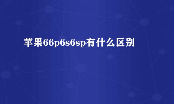 苹果66p6s6sp有什么区别