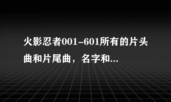 火影忍者001-601所有的片头曲和片尾曲，名字和歌手，标出是第几集到第几集的片头曲和片尾曲，跪求