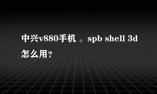 中兴v880手机 。spb shell 3d怎么用？