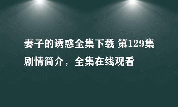 妻子的诱惑全集下载 第129集剧情简介，全集在线观看