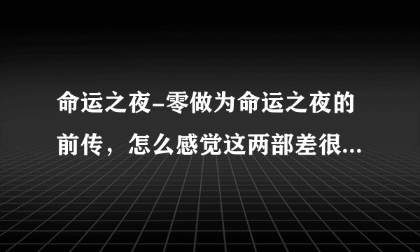命运之夜-零做为命运之夜的前传，怎么感觉这两部差很多啊！！！剧情是接下去的吗？？？