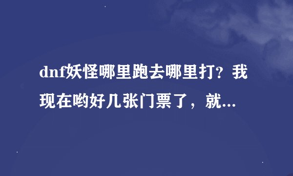 dnf妖怪哪里跑去哪里打？我现在哟好几张门票了，就是不知道在那能打。ps：我现在53，刚刚觉醒