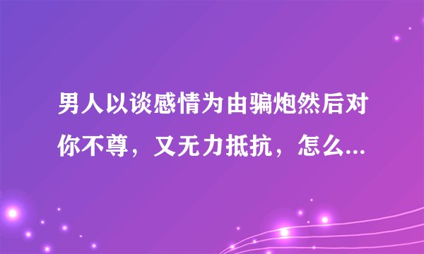 男人以谈感情为由骗炮然后对你不尊，又无力抵抗，怎么对付此类渣男？不要说什么远离不要理他什么的这种人