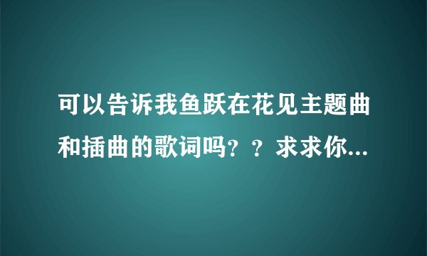 可以告诉我鱼跃在花见主题曲和插曲的歌词吗？？求求你急需~~谢谢。