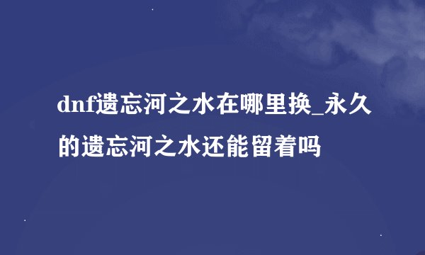 dnf遗忘河之水在哪里换_永久的遗忘河之水还能留着吗