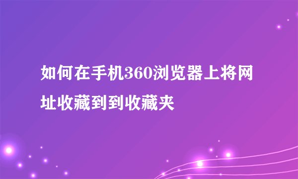如何在手机360浏览器上将网址收藏到到收藏夹