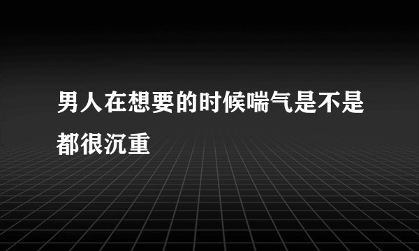 男人在想要的时候喘气是不是都很沉重